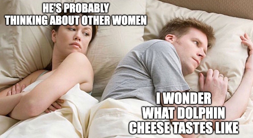 Woman: He's probably thinking about other women. Man: I wonder what dolphin cheese tastes like.